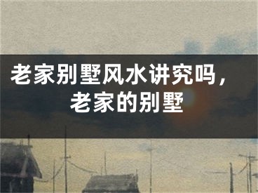 老家别墅风水讲究吗,老家的别墅