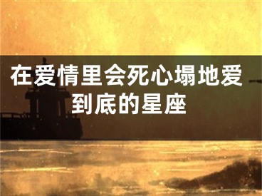 在爱情里会死心塌地爱到底的星座