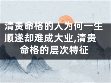 清贵命格的人为何一生顺遂却难成大业,清贵命格的层次特征