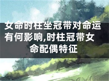 女命时柱坐冠带对命运有何影响,时柱冠带女命配偶特征