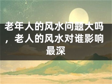 老年人的风水问题大吗，老人的风水对谁影响最深