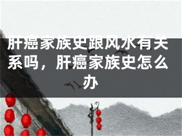 肝癌家族史跟风水有关系吗,肝癌家族史怎么办