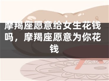 摩羯座愿意给女生花钱吗，摩羯座愿意为你花钱