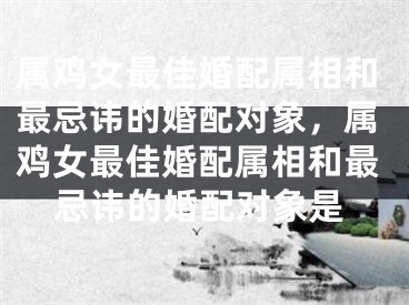 属鸡女最佳婚配属相和最忌讳的婚配对象，属鸡女最佳婚配属相和最忌讳的婚配对象是