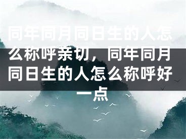 同年同月同日生的人怎么称呼亲切,同年同月同日生的人怎么称呼好一点