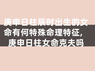 庚申日柱辰时出生的女命有何特殊命理特征,庚申日柱女命克夫吗