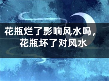 花瓶烂了影响风水吗,花瓶坏了对风水
