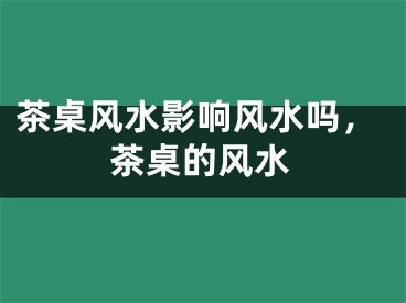 茶桌风水影响风水吗，茶桌的风水
