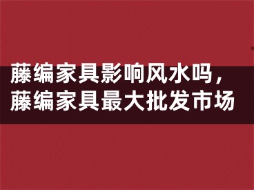 藤编家具影响风水吗，藤编家具最大批发市场