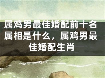 属鸡男最佳婚配前十名属相是什么,属鸡男最佳婚配生肖