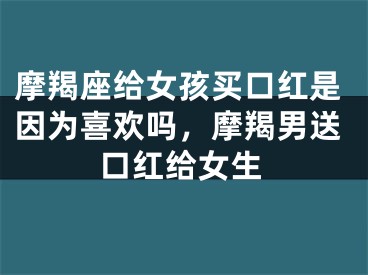 摩羯座给女孩买口红是因为喜欢吗，摩羯男送口红给女生