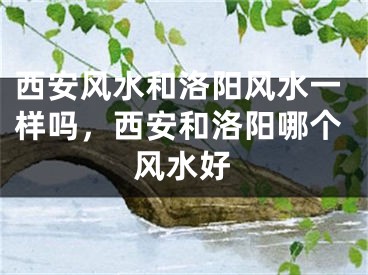 西安风水和洛阳风水一样吗，西安和洛阳哪个风水好