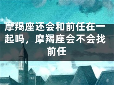 摩羯座还会和前任在一起吗，摩羯座会不会找前任