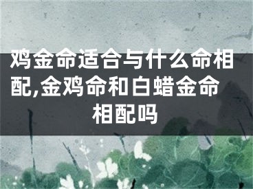 鸡金命适合与什么命相配,金鸡命和白蜡金命相配吗