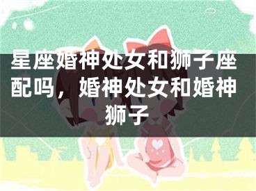 星座婚神处女和狮子座配吗，婚神处女和婚神狮子
