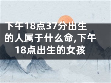 下午18点37分出生的人属于什么命,下午18点出生的女孩