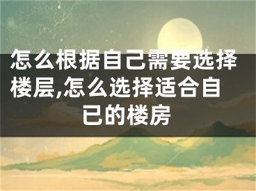 怎么根据自己需要选择楼层,怎么选择适合自已的楼房