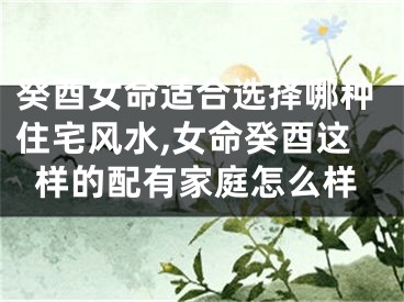 癸酉女命适合选择哪种住宅风水,女命癸酉这样的配有家庭怎么样