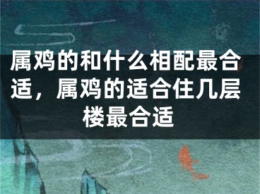 属鸡的和什么相配最合适,属鸡的适合住几层楼最合适