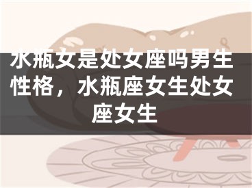 水瓶女是处女座吗男生性格，水瓶座女生处女座女生