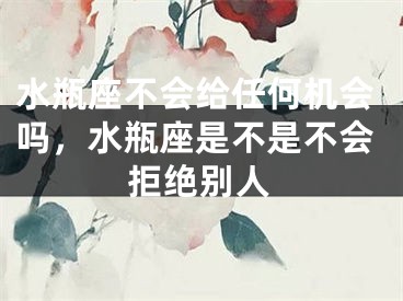 水瓶座不会给任何机会吗，水瓶座是不是不会拒绝别人