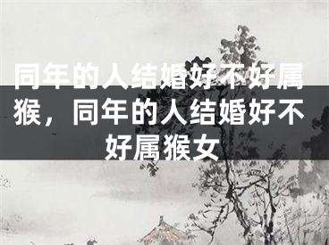 同年的人结婚好不好属猴，同年的人结婚好不好属猴女