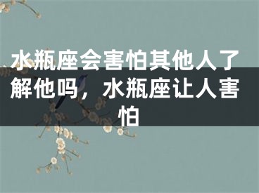水瓶座会害怕其他人了解他吗，水瓶座让人害怕