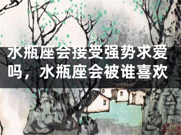 水瓶座会接受强势求爱吗，水瓶座会被谁喜欢