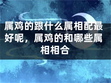 属鸡的跟什么属相配最好呢,属鸡的和哪些属相相合