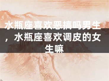 水瓶座喜欢恶搞吗男生，水瓶座喜欢调皮的女生嘛