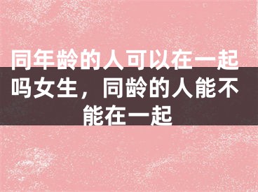 同年龄的人可以在一起吗女生,同龄的人能不能在一起