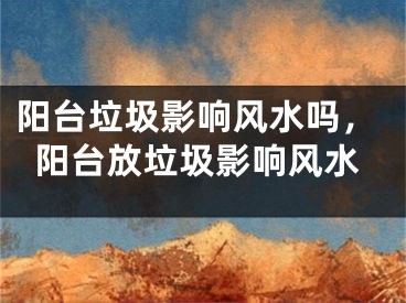 阳台垃圾影响风水吗，阳台放垃圾影响风水