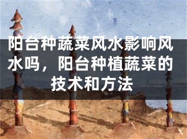 阳台种蔬菜风水影响风水吗，阳台种植蔬菜的技术和方法