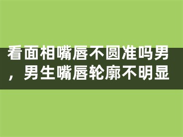 看面相嘴唇不圆准吗男，男生嘴唇轮廓不明显