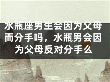 水瓶座男生会因为父母而分手吗，水瓶男会因为父母反对分手么