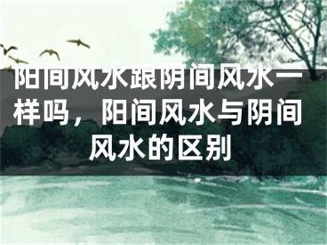 阳间风水跟阴间风水一样吗，阳间风水与阴间风水的区别
