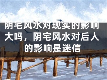 阴宅风水对现实的影响大吗，阴宅风水对后人的影响是迷信