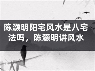 陈灏明阳宅风水是八宅法吗，陈灏明讲风水