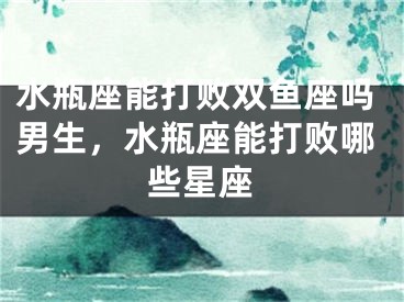水瓶座能打败双鱼座吗男生，水瓶座能打败哪些星座