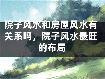 院子风水和房屋风水有关系吗，院子风水最旺的布局