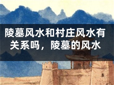 陵墓风水和村庄风水有关系吗，陵墓的风水