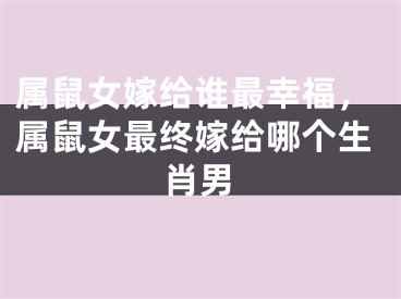 属鼠女嫁给谁最幸福，属鼠女最终嫁给哪个生肖男 