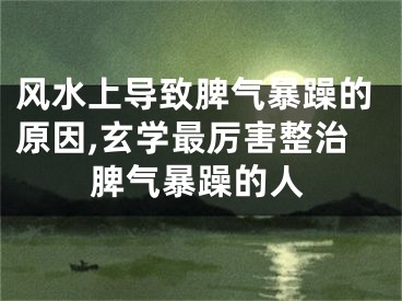 风水上导致脾气暴躁的原因,玄学最厉害整治脾气暴躁的人 