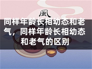 同样年龄长相幼态和老气,同样年龄长相幼态和老气的区别
