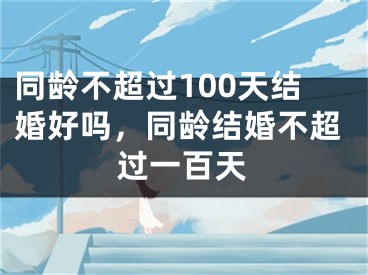 同龄不超过100天结婚好吗，同龄结婚不超过一百天