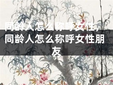 同龄人怎么称呼女性，同龄人怎么称呼女性朋友