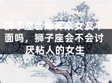 狮子座会嫌弃亲女友下面吗,狮子座会不会讨厌粘人的女生