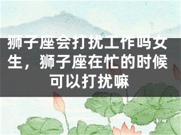狮子座会打扰工作吗女生，狮子座在忙的时候可以打扰嘛