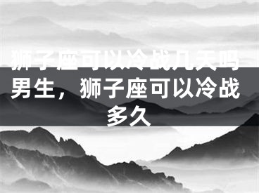 狮子座可以冷战几天吗男生,狮子座可以冷战多久