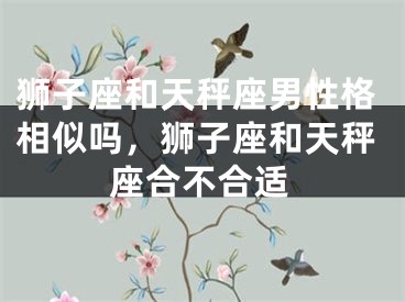 狮子座和天秤座男性格相似吗，狮子座和天秤座合不合适